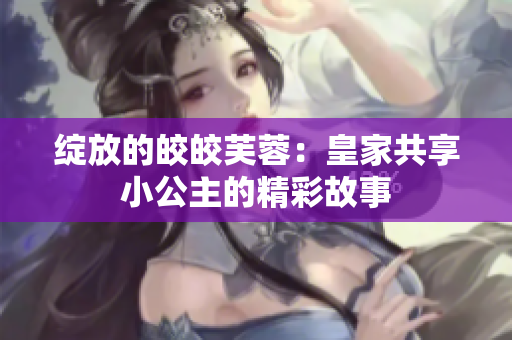 绽放的皎皎芙蓉：皇家共享小公主的精彩故事