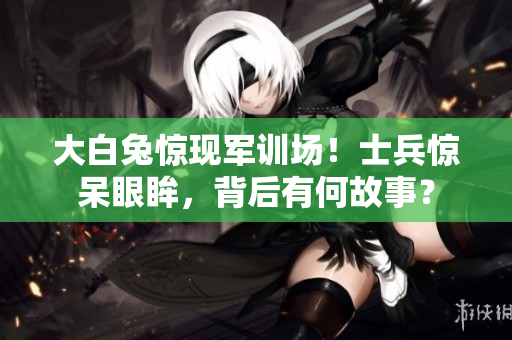 大白兔惊现军训场！士兵惊呆眼眸，背后有何故事？
