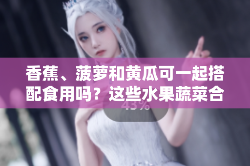 香蕉、菠萝和黄瓜可一起搭配食用吗？这些水果蔬菜合适一起搭配食用吗？