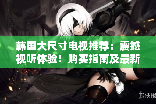 韩国大尺寸电视推荐：震撼视听体验！购买指南及最新型号推荐