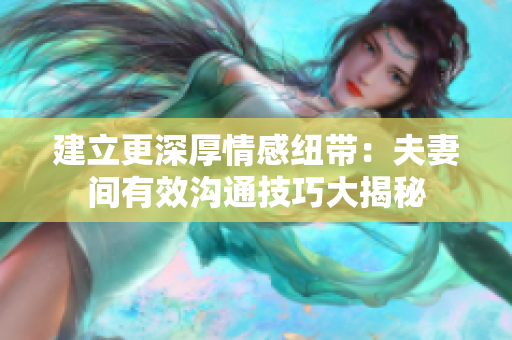 建立更深厚情感纽带：夫妻间有效沟通技巧大揭秘