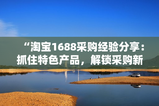 “淘宝1688采购经验分享：抓住特色产品，解锁采购新玩法！”