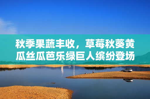 秋季果蔬丰收，草莓秋葵黄瓜丝瓜芭乐绿巨人缤纷登场
