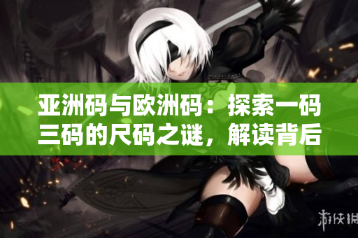 亚洲码与欧洲码：探索一码三码的尺码之谜，解读背后的文化差异与设计哲学