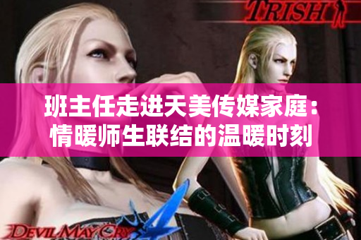 班主任走进天美传媒家庭：情暖师生联结的温暖时刻