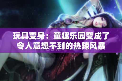 玩具变身：童趣乐园变成了令人意想不到的热辣风暴