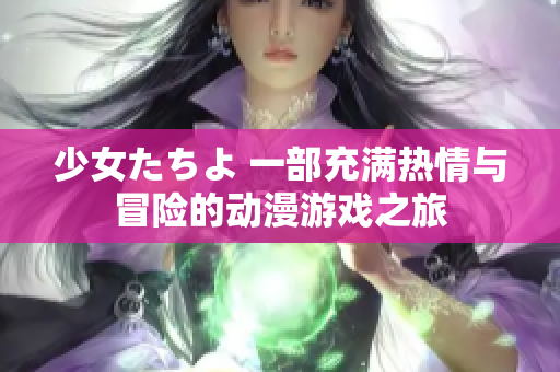 少女たちよ 一部充满热情与冒险的动漫游戏之旅