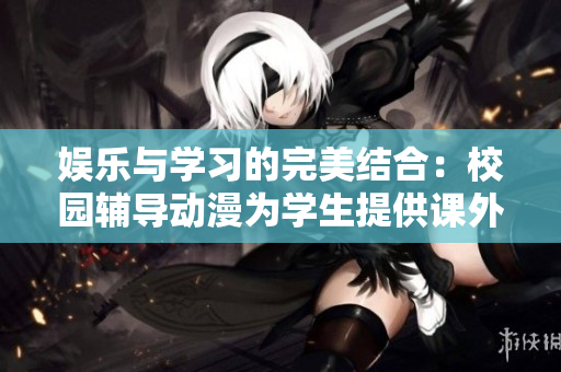 娱乐与学习的完美结合：校园辅导动漫为学生提供课外启发