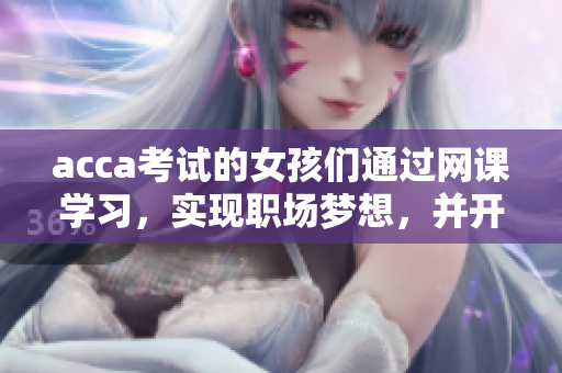 acca考试的女孩们通过网课学习，实现职场梦想，并开启成功之路