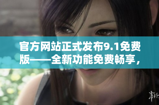 官方网站正式发布9.1免费版——全新功能免费畅享，速度与稳定并重