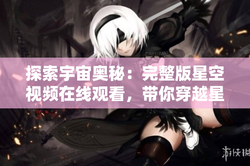 探索宇宙奥秘：完整版星空视频在线观看，带你穿越星河探寻宇宙之谜