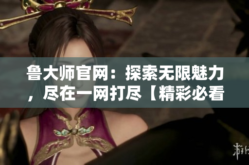 鲁大师官网：探索无限魅力，尽在一网打尽【精彩必看】