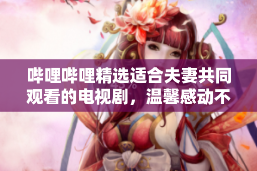 哔哩哔哩精选适合夫妻共同观看的电视剧，温馨感动不容错过