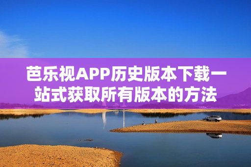 芭乐视APP历史版本下载一站式获取所有版本的方法