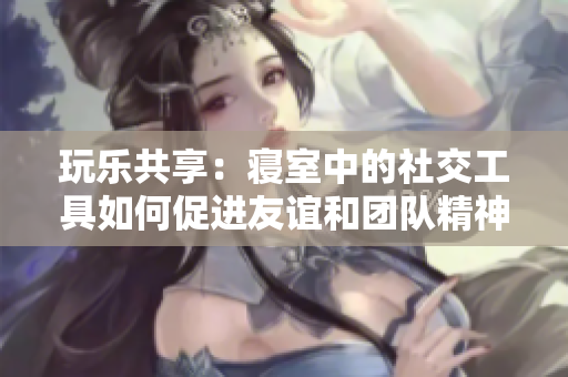 玩乐共享：寝室中的社交工具如何促进友谊和团队精神？