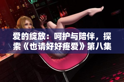 爱的绽放：呵护与陪伴，探索《也请好好疼爱》第八集的温情旅程