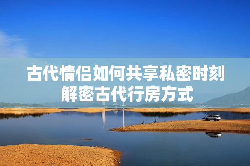 古代情侣如何共享私密时刻 解密古代行房方式