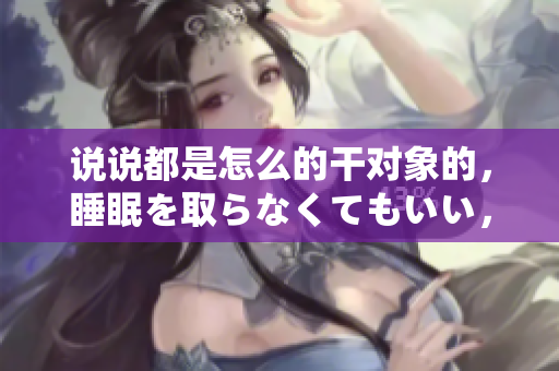 说说都是怎么的干对象的，睡眠を取らなくてもいい，睡觉抓着小鸡一晚上会怎样，睡过年纪最大的多少岁六十多，水润紧致销魂低吟古代，水润紧致销魂低吟1175