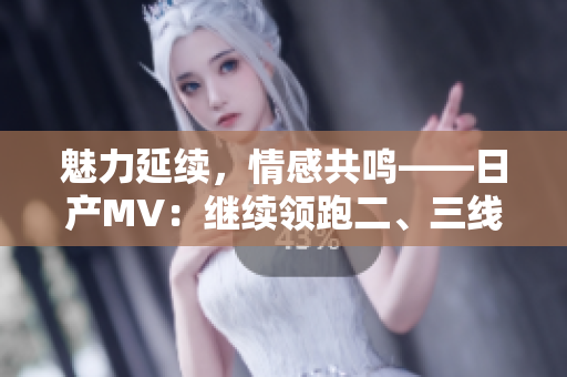 魅力延续，情感共鸣——日产MV：继续领跑二、三线市场的车型之选