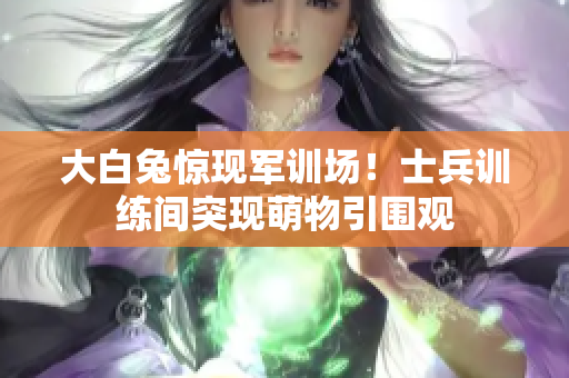 大白兔惊现军训场！士兵训练间突现萌物引围观