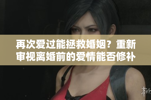 再次爱过能拯救婚姻？重新审视离婚前的爱情能否修补感情？
