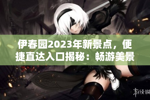 伊春园2023年新景点，便捷直达入口揭秘：畅游美景从此更便利