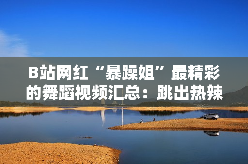 B站网红“暴躁姐”最精彩的舞蹈视频汇总：跳出热辣风暴，绽放独特魅力