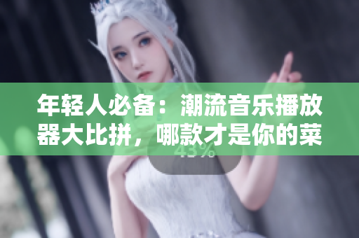 年轻人必备：潮流音乐播放器大比拼，哪款才是你的菜？