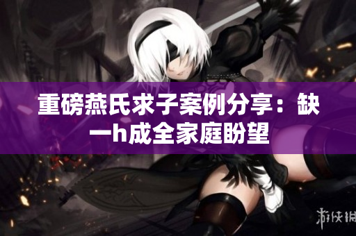 重磅燕氏求子案例分享：缺一h成全家庭盼望