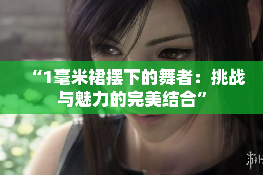 “1毫米裙摆下的舞者：挑战与魅力的完美结合”
