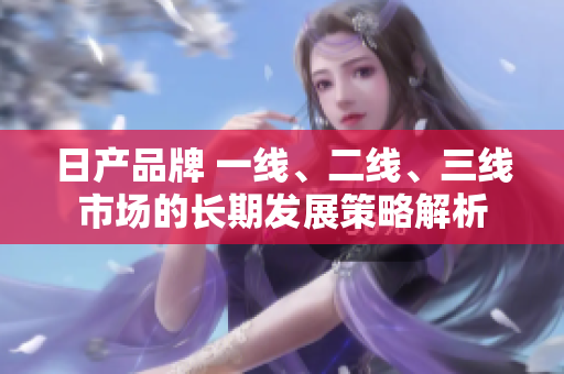 日产品牌 一线、二线、三线市场的长期发展策略解析