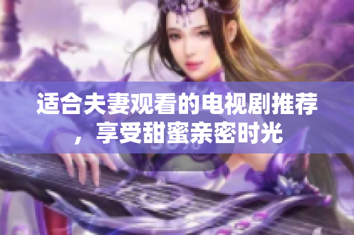 适合夫妻观看的电视剧推荐，享受甜蜜亲密时光