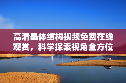 高清晶体结构视频免费在线观赏，科学探索视角全方位揭示