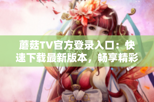 蘑菇TV官方登录入口：快速下载最新版本，畅享精彩视频内容