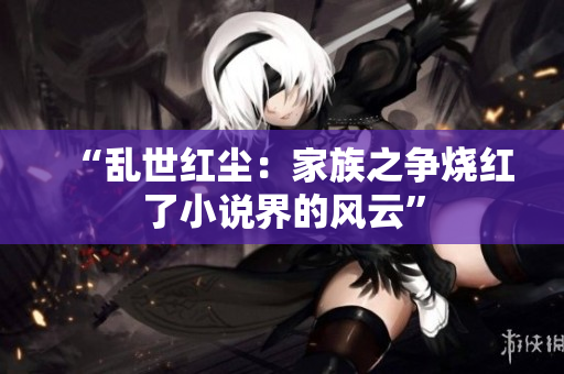 “乱世红尘：家族之争烧红了小说界的风云”