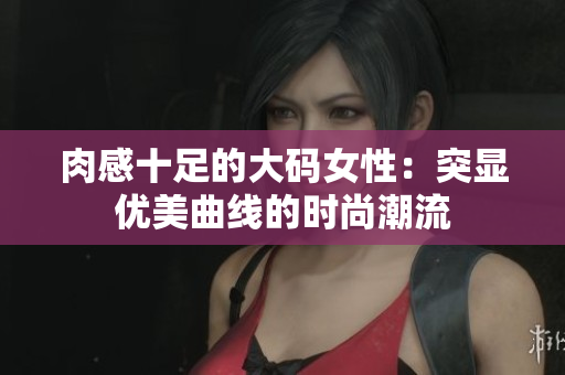 肉感十足的大码女性：突显优美曲线的时尚潮流