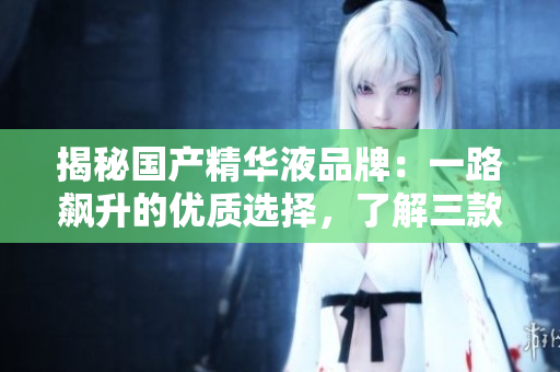 揭秘国产精华液品牌：一路飙升的优质选择，了解三款值得入手的精华液