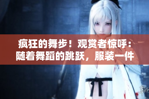 疯狂的舞步！观赏者惊呼：随着舞蹈的跳跃，服装一件件减少！