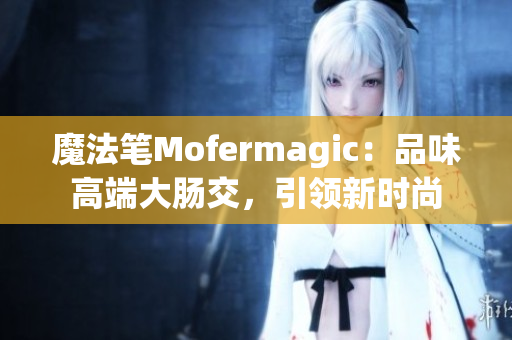 魔法笔Mofermagic：品味高端大肠交，引领新时尚