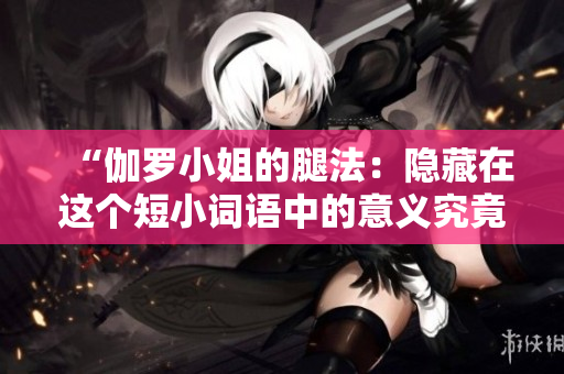 “伽罗小姐的腿法：隐藏在这个短小词语中的意义究竟是什么？”