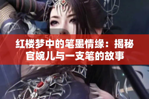 红楼梦中的笔墨情缘：揭秘官婉儿与一支笔的故事