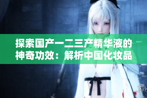 探索国产一二三产精华液的神奇功效：解析中国化妆品创新之路