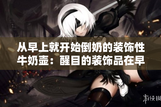 从早上就开始倒奶的装饰性牛奶壶：醒目的装饰品在早晨赋予厨房新生命