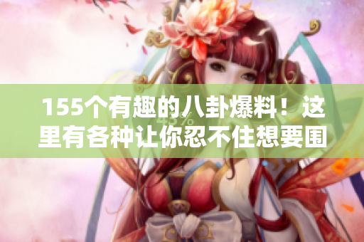 155个有趣的八卦爆料！这里有各种让你忍不住想要围观的瓜，让你看得津津有味！