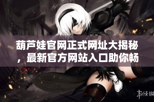 葫芦娃官网正式网址大揭秘，最新官方网站入口助你畅游神奇世界