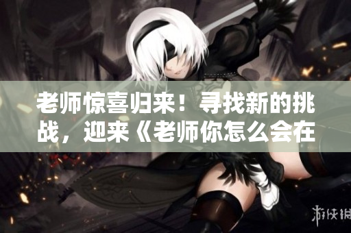 老师惊喜归来！寻找新的挑战，迎来《老师你怎么会在这第2季》