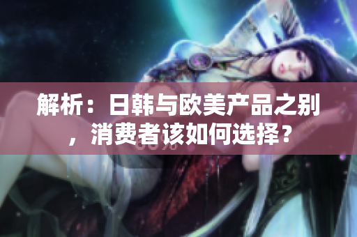 解析：日韩与欧美产品之别，消费者该如何选择？