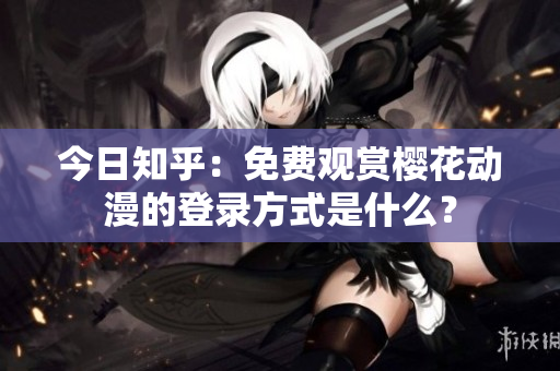 今日知乎：免费观赏樱花动漫的登录方式是什么？