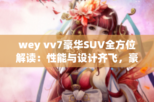 wey vv7豪华SUV全方位解读：性能与设计齐飞，豪华体验超乎想象