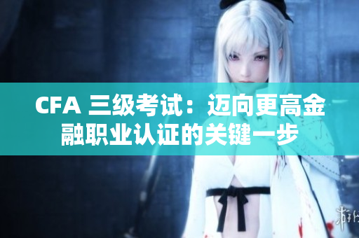 CFA 三级考试：迈向更高金融职业认证的关键一步